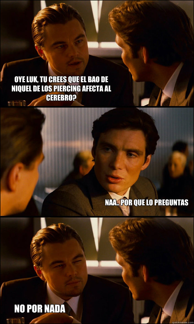 Oye luk, tu crees que el baño de niquel de los piercing afecta al cerebro? naa.. por que LO PREGUNTAS NO POR NADA  Inception
