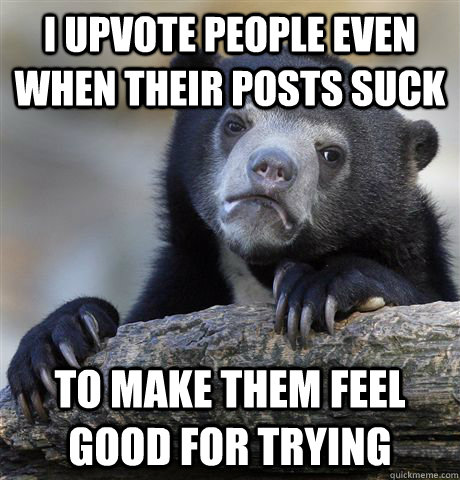 I upvote people even when their posts suck To make them feel good for trying  Confession Bear
