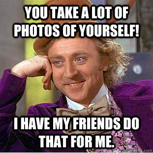 You take a lot of photos of yourself! I have my friends do that for me.  Psychotic Willy Wonka