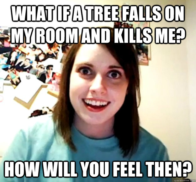 What if a tree falls on my room and kills me? how will you feel then?  Overly Attached Girlfriend