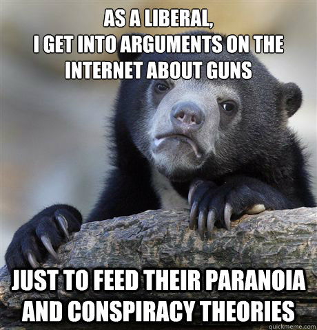 AS A LIBERAL, 
I GET INTO ARGUMENTS ON THE INTERNET ABOUT GUNS JUST TO FEED THEIR PARANOIA AND CONSPIRACY THEORIES - AS A LIBERAL, 
I GET INTO ARGUMENTS ON THE INTERNET ABOUT GUNS JUST TO FEED THEIR PARANOIA AND CONSPIRACY THEORIES  Confession Bear