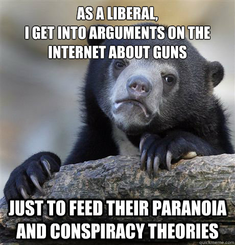 AS A LIBERAL, 
I GET INTO ARGUMENTS ON THE INTERNET ABOUT GUNS JUST TO FEED THEIR PARANOIA AND CONSPIRACY THEORIES  Confession Bear