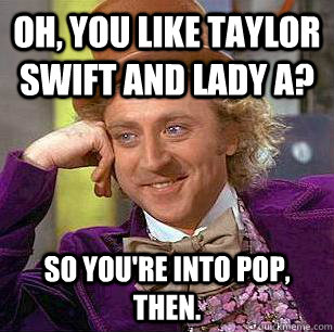 Oh, you like Taylor Swift and Lady A? So you're into pop, then.  Condescending Wonka