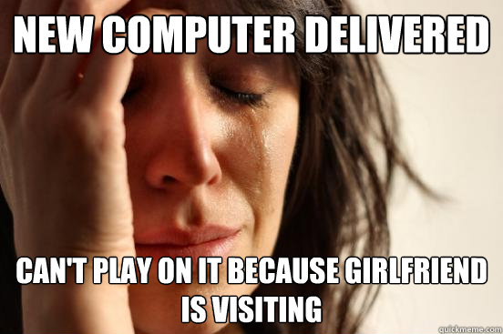 new computer delivered can't play on it because girlfriend is visiting  First World Problems