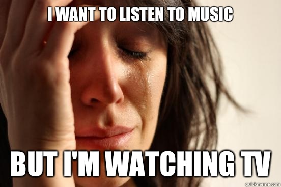 I want to listen to music But I'm watching tv  First World Problems