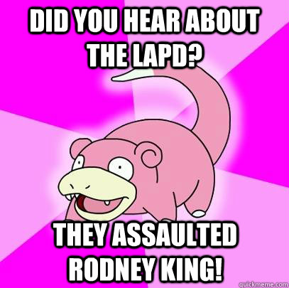 Did you hear about the LAPD? They assaulted Rodney King!  Slowpoke