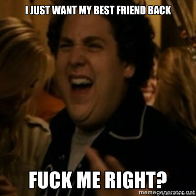 I just want my best friend back
  fuck me right
