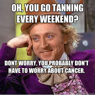 Oh, you go tanning every weekend? Dont worry, you probably don't have to worry about cancer.  Condescending Wonka