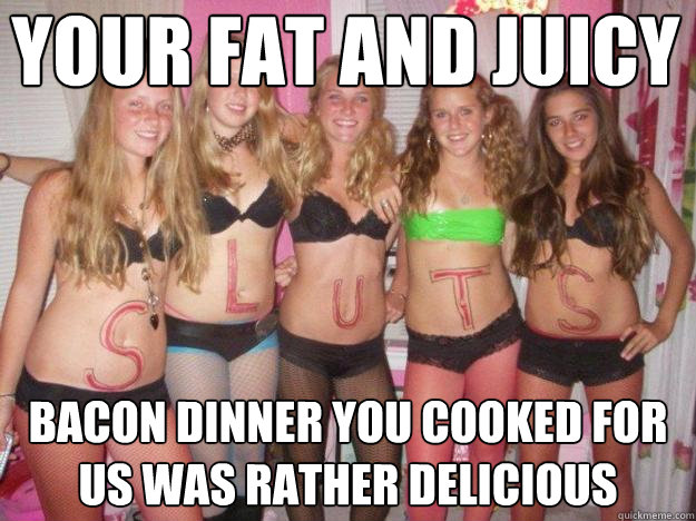 your fat and juicy bacon dinner you cooked for us was rather delicious  