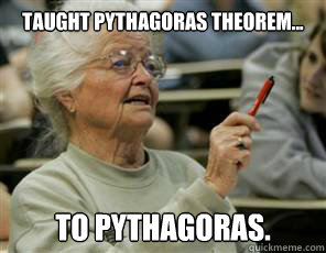 taught pythagoras theorem... to pythagoras.   Senior College Student