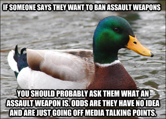 if someone says they want to ban assault weapons you should probably ask them what an assault weapon is. Odds are they have no idea and are just going off media talking points.  Actual Advice Mallard