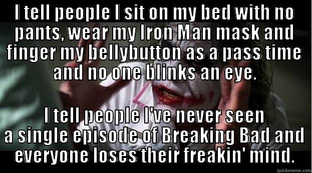 I TELL PEOPLE I SIT ON MY BED WITH NO PANTS, WEAR MY IRON MAN MASK AND FINGER MY BELLYBUTTON AS A PASS TIME AND NO ONE BLINKS AN EYE. I TELL PEOPLE I'VE NEVER SEEN A SINGLE EPISODE OF BREAKING BAD AND EVERYONE LOSES THEIR FREAKIN' MIND. Joker Mind Loss