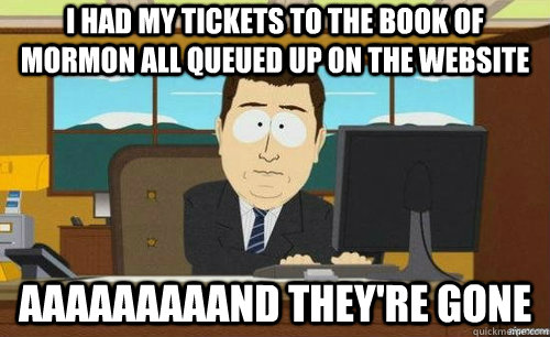 I HAD MY TICKETS TO THE BOOK OF MORMON ALL QUEUED UP ON THE WEBSITE AAAAAAAAAND THEY'RE GONE  anditsgone