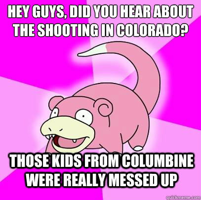 Hey guys, did you hear about the shooting in colorado? Those kids from Columbine were really messed up  Slowpoke