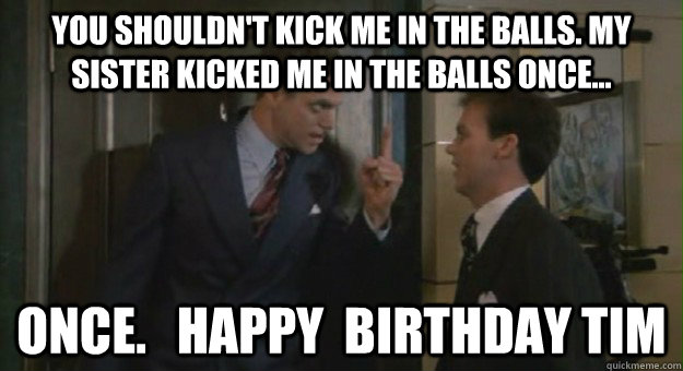 You shouldn't kick me in the balls. My sister kicked me in the balls once... ONCE.   Happy  Birthday Tim  Johnny dangerously