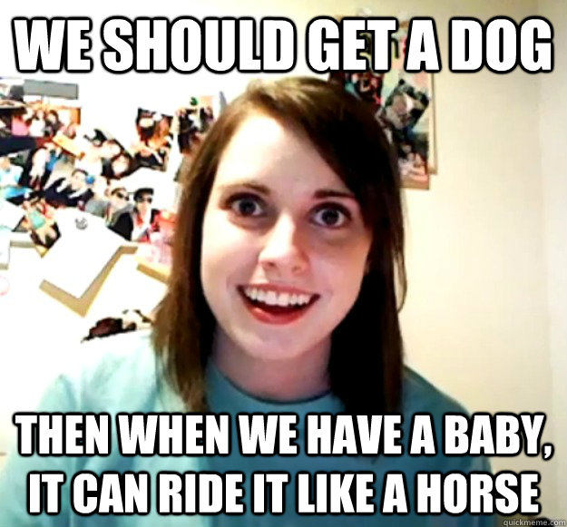 We should get a dog Then when we have a baby, it can ride it like a horse  Overly Attached Girlfriend