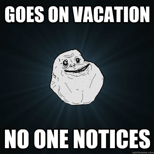 Goes on vacation no one notices  Forever Alone