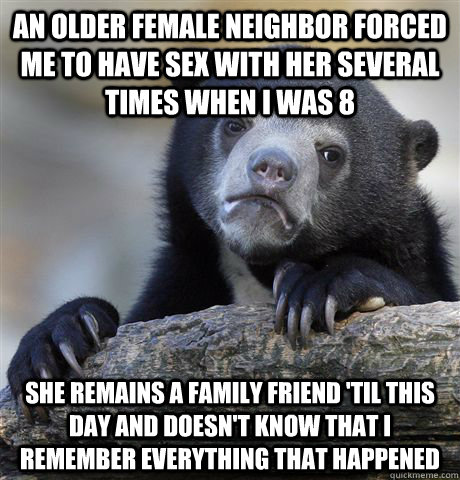 An older female neighbor forced me to have sex with her several times when I was 8 She remains a family friend 'til this day and doesn't know that I remember everything that happened - An older female neighbor forced me to have sex with her several times when I was 8 She remains a family friend 'til this day and doesn't know that I remember everything that happened  Confession Bear