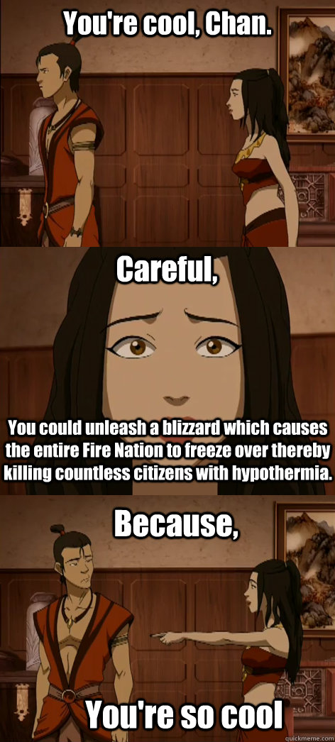 You're cool, Chan. Careful, You could unleash a blizzard which causes the entire Fire Nation to freeze over thereby killing countless citizens with hypothermia. Because, You're so cool  Bad pick up line Azula