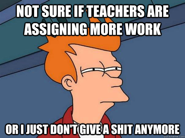 not sure if teachers are assigning more work or i just don't give a shit anymore  Futurama Fry