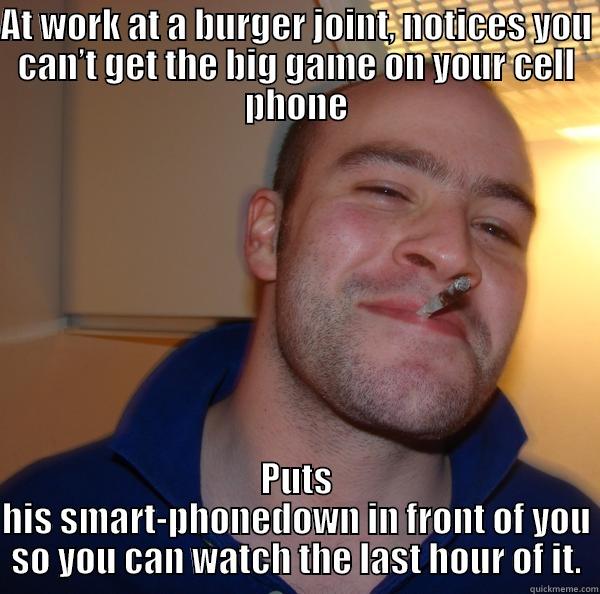 AT WORK AT A BURGER JOINT, NOTICES YOU CAN’T GET THE BIG GAME ON YOUR CELL PHONE PUTS HIS SMART-PHONEDOWN IN FRONT OF YOU SO YOU CAN WATCH THE LAST HOUR OF IT. Good Guy Greg 