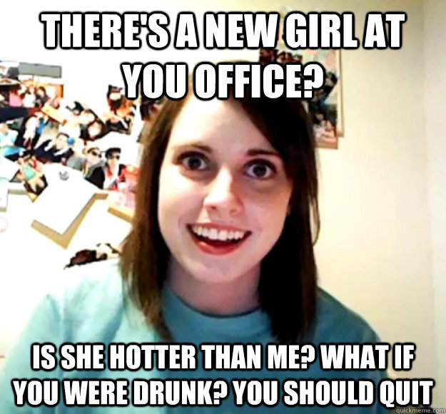 There's a new girl at you office? Is she hotter than me? What if you were drunk? you should quit - There's a new girl at you office? Is she hotter than me? What if you were drunk? you should quit  Overly Attached Girlfriend