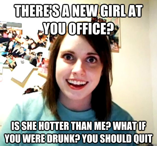 There's a new girl at you office? Is she hotter than me? What if you were drunk? you should quit  Overly Attached Girlfriend