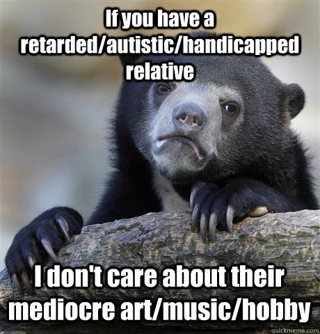 If you have a retarded/autistic/handicapped relative I don't care about their mediocre art/music/hobby - If you have a retarded/autistic/handicapped relative I don't care about their mediocre art/music/hobby  Confession Bear