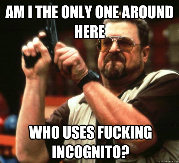 am I the only one around here who uses fucking incognito?  - am I the only one around here who uses fucking incognito?   Angry Walter