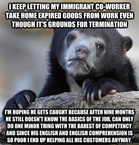 I keep letting my immigrant co-worker take home expired goods from work even though it's grounds for termination I'm hoping he gets caught because after nine months he still doesn't know the basics of the job, can only do one minor thing with the barest o  Confession Bear