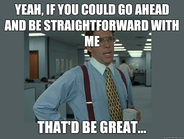 Yeah, if you could go ahead and be straightforward with me That'd be great...  Office Space Lumbergh