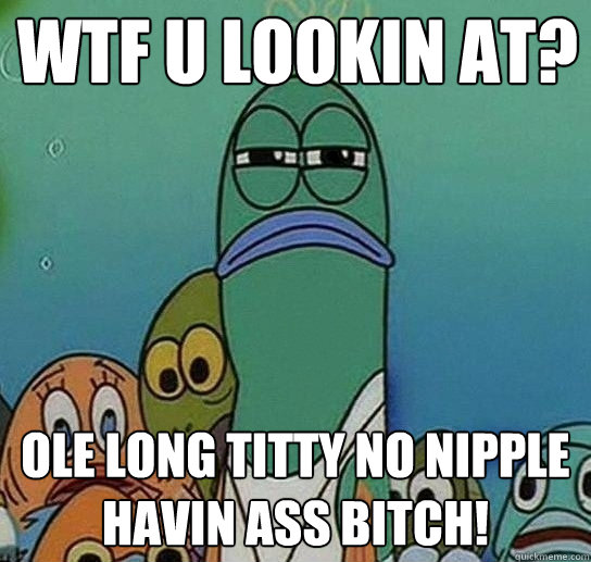 WTF U LOOKIN AT? OLE LONG TITTY NO NIPPLE HAVIN ASS BITCH! - WTF U LOOKIN AT? OLE LONG TITTY NO NIPPLE HAVIN ASS BITCH!  Serious fish SpongeBob