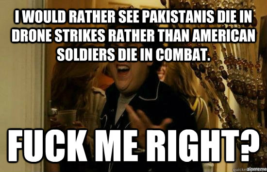 I would rather see Pakistanis die in drone strikes rather than American soldiers die in combat. Fuck me right?  Jonah Hill - Fuck me right