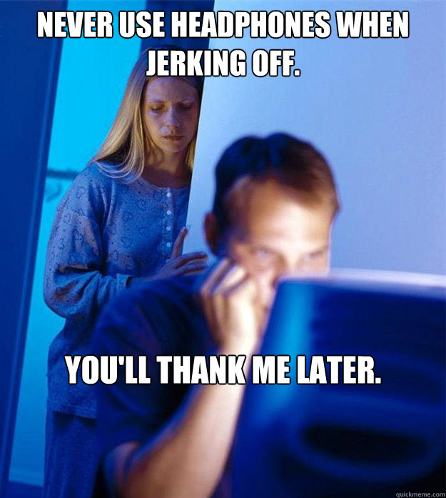 Never use headphones when jerking off.  You'll thank me later.   Redditors Wife