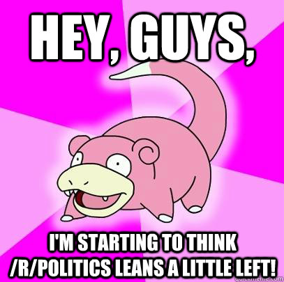 Hey, guys, I'm starting to think /r/Politics leans a little left!  Slowpoke