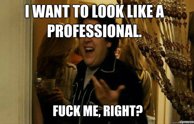 I want to look like a professional. FUCK ME, RIGHT?  fuck me right