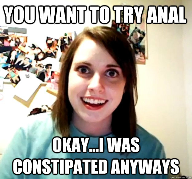 you want to try anal okay...i was constipated anyways  Overly Attached Girlfriend