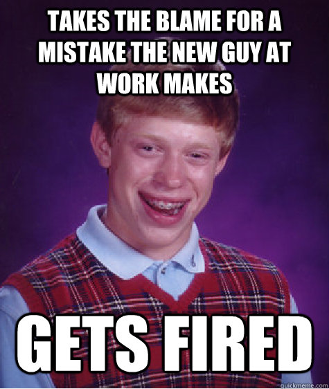 Takes the blame for a mistake the new guy at work makes gets fired  Bad Luck Brian