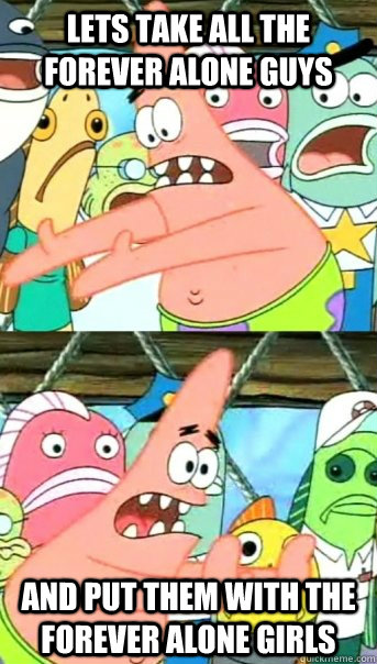 Lets take all the forever alone guys and put them with the forever alone girls  Push it somewhere else Patrick