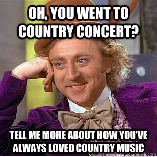 Oh, you went to country concert? tell me more about how you've always loved country music  Condescending Wonka