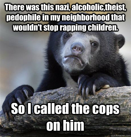 There was this nazi, alcoholic,theist, pedophile in my neighborhood that wouldn't stop rapping children. So I called the cops on him - There was this nazi, alcoholic,theist, pedophile in my neighborhood that wouldn't stop rapping children. So I called the cops on him  Confession Bear