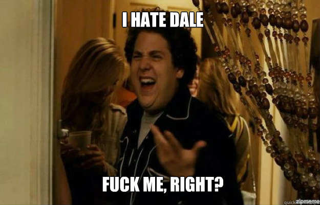 I hate Dale FUCK ME, RIGHT?  fuck me right