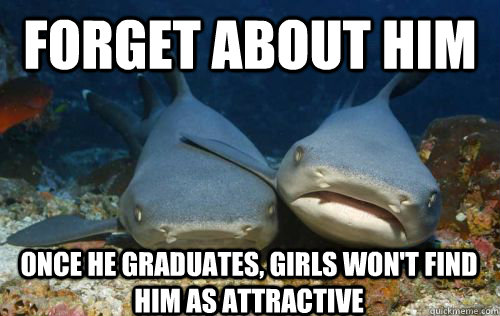 Forget about him once he graduates, girls won't find him as attractive  Compassionate Shark Friend