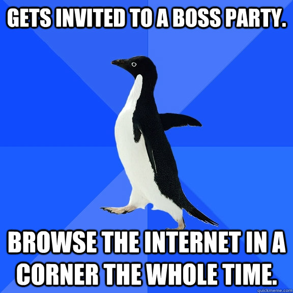 Gets invited to a boss party. Browse the internet in a corner the whole time.  Socially Awkward Penguin