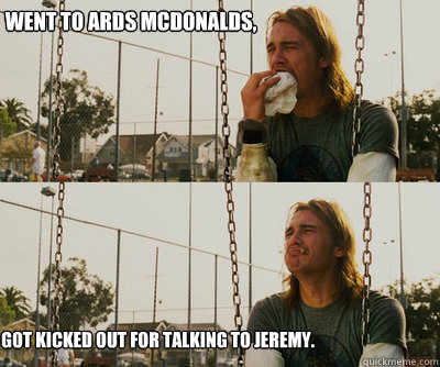 Went to Ards Mcdonalds, Got kicked out for talking to Jeremy.  First World Stoner Problems