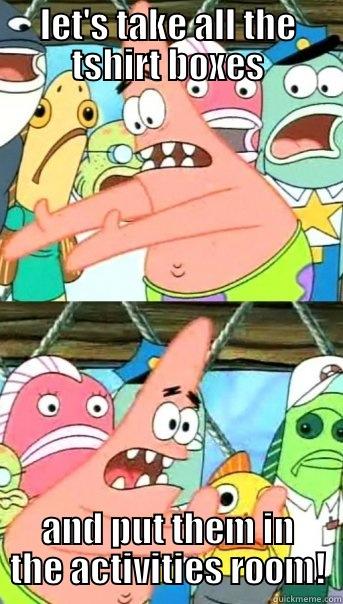 LET'S TAKE ALL THE TSHIRT BOXES AND PUT THEM IN THE ACTIVITIES ROOM! Push it somewhere else Patrick