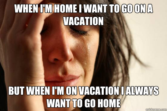 When I'm home I want to go on a vacation But when I'm on vacation i always want to go home  First World Problems