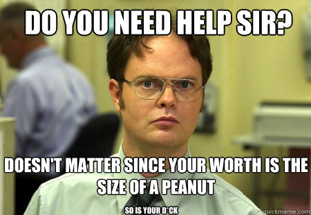 Do you need help sir? Doesn't matter since your worth is the size of a peanut So is your d*ck  Schrute
