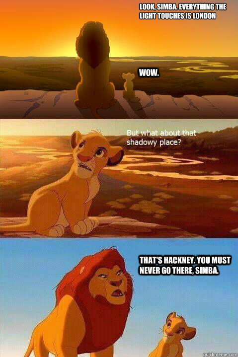 Look, Simba. Everything the light touches is London Wow. That's Hackney. You must never go there, Simba.  - Look, Simba. Everything the light touches is London Wow. That's Hackney. You must never go there, Simba.   Lion King Shadowy Place