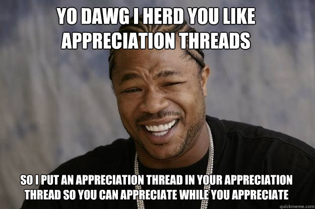 YO DAWG I HERD YOU LIKE APPRECIATION THREADS SO I PUT AN APPRECIATION THREAD IN YOUR APPRECIATION THREAD SO YOU CAN APPRECIATE WHILE YOU APPRECIATE - YO DAWG I HERD YOU LIKE APPRECIATION THREADS SO I PUT AN APPRECIATION THREAD IN YOUR APPRECIATION THREAD SO YOU CAN APPRECIATE WHILE YOU APPRECIATE  Xzibit meme